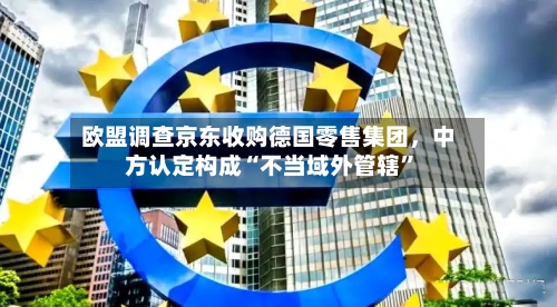 欧盟调查京东收购德国零售集团，中方认定构成“不当域外管辖	”-第3张图片